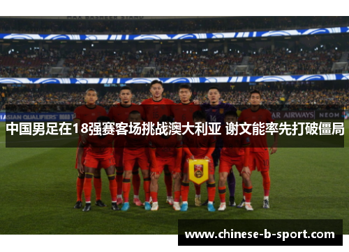 中国男足在18强赛客场挑战澳大利亚 谢文能率先打破僵局