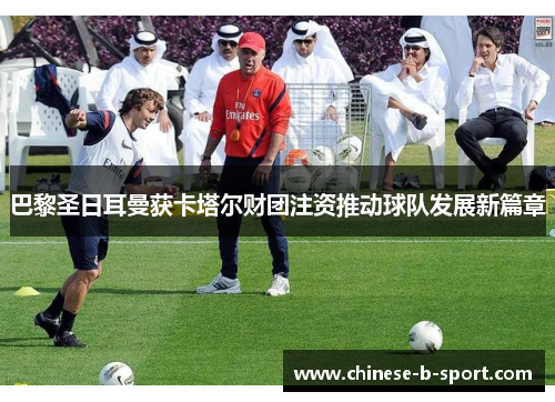 巴黎圣日耳曼获卡塔尔财团注资推动球队发展新篇章