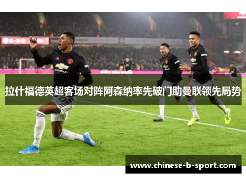 拉什福德英超客场对阵阿森纳率先破门助曼联领先局势