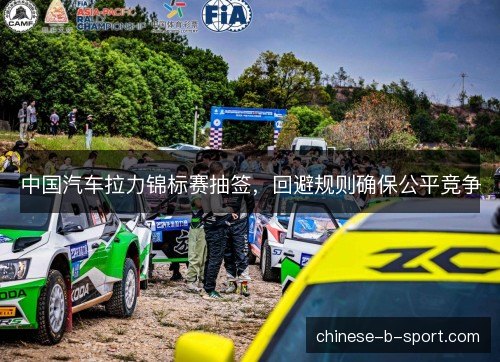 中国汽车拉力锦标赛抽签,回避规则确保公平竞争 中国汽车拉力锦标赛抽签,回避规则确保公平竞争